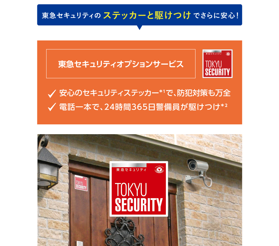 東急セキュリティのステッカーと駆けつけでさらに安心！東急セキュリティオプションサービス 安心のセキュリティステッカー*1で、防犯対策も万全 電話一本で、24時間365日警備員が駆けつけ*2 *1：ステッカーの提供は1枚です。*2：駆けつけを依頼した場合は6,600円/回（税込）の出動費用が別途発生します。