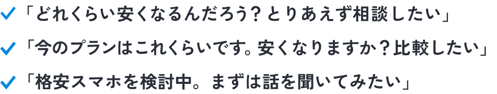 こんな人におススメ！「どれくらい安くなるんだろう？ とりあえず相談したい」。「今のプランはこれくらいです。安くなりますか？ 比較したい」。「格安スマホを検討中。まずは話を聞いてみたい」。