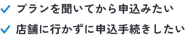 こんな人におススメ！プランを聞いてから申込みたい。店舗に行かずに申込手続きしたい。