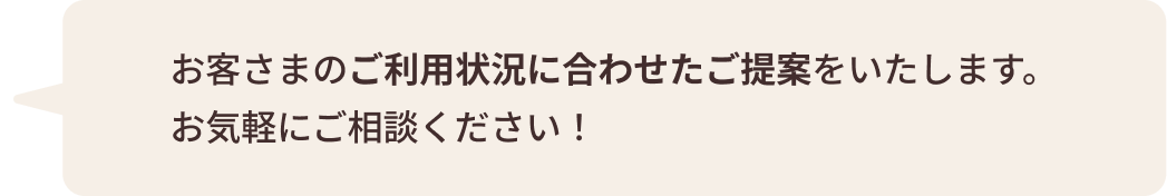 お客さまのご利用状況に合わせたご提案をいたします。 お気軽にご相談ください！