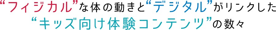 フィジカルな体の動きとデジタルがリンクしたキッズ向け体験コンテンツの数々