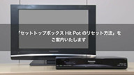 サムネイル画像。「セットトップボックス Hit Pot のリセット方法」をご案内いたします