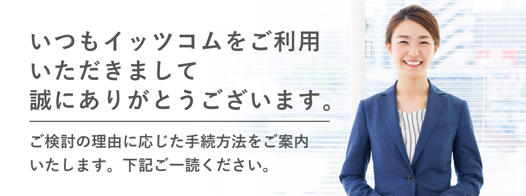 いつもイッツコムをご利用いただきまして誠にありがとうございます。ご検討の理由に応じた手続方法をご案内いたします。下記ご一読ください。