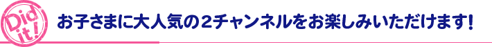 Did it! お子さまに大人気の2チャンネルをお楽しみいただけます！